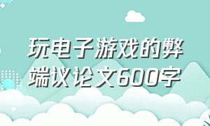 玩电子游戏的弊端议论文600字（电子游戏的利弊议论文作文600字）