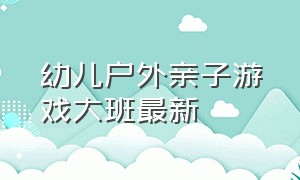 幼儿户外亲子游戏大班最新