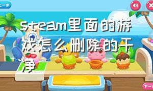 steam里面的游戏怎么删除的干净（怎么把steam里的游戏彻底删除干净）