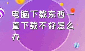 电脑下载东西一直下载不好怎么办（电脑下载一些软件一直下载不了）