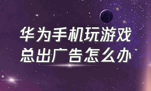 华为手机玩游戏总出广告怎么办（华为手机游戏里面的广告跳不出来）