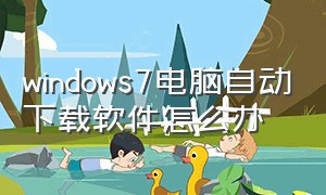 windows7电脑自动下载软件怎么办