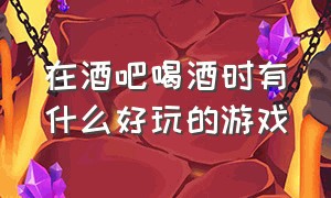 在酒吧喝酒时有什么好玩的游戏