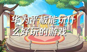 华为平板能玩什么好玩的游戏（华为平板都有什么好玩的游戏）