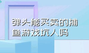 弹头能买卖的捕鱼游戏坑人吗