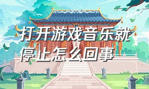 打开游戏音乐就停止怎么回事（打开游戏音乐就停止怎么回事儿）