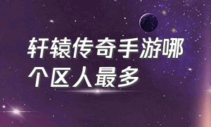 轩辕传奇手游哪个区人最多（轩辕传奇手游）