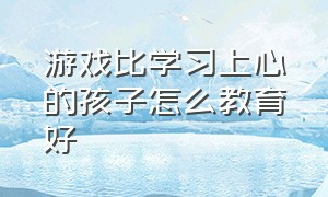 游戏比学习上心的孩子怎么教育好