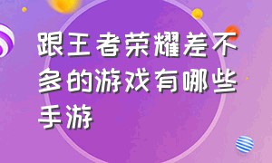 跟王者荣耀差不多的游戏有哪些手游