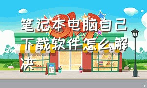 笔记本电脑自己下载软件怎么解决（笔记本电脑自己下载软件怎么解决不用密码）