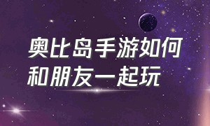 奥比岛手游如何和朋友一起玩（奥比岛手游刚进去怎么玩）