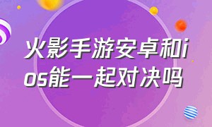 火影手游安卓和ios能一起对决吗（火影手游苹果和安卓怎么单挑）