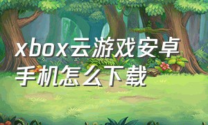 xbox云游戏安卓手机怎么下载（xbox云游戏免费）