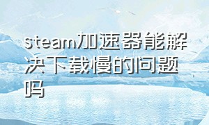 steam加速器能解决下载慢的问题吗