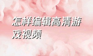 怎样编辑高清游戏视频（游戏的视频怎么样才能做成高清）