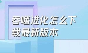 吞噬进化怎么下载最新版本（吞噬进化的手游怎么下载安卓）