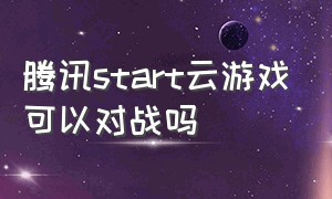 腾讯start云游戏可以对战吗（腾讯start云游戏的缺点）