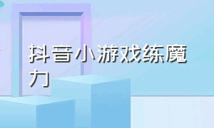 抖音小游戏练魔力（抖音小游戏破解免广告版大全）