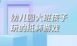 幼儿园大班孩子玩的纸杯游戏