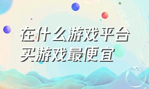 在什么游戏平台买游戏最便宜（购买正版游戏交易平台哪个比较好）