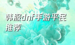 韩服dnf手游平民推荐（dnf韩服汉化版手游下载官网）