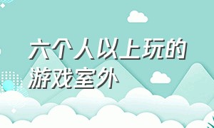 六个人以上玩的游戏室外（6个人可以玩什么游戏在户外）