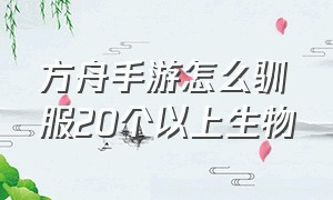 方舟手游怎么驯服20个以上生物