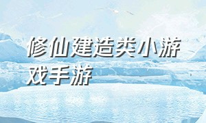 修仙建造类小游戏手游（推荐建造类手游抖音小游戏）