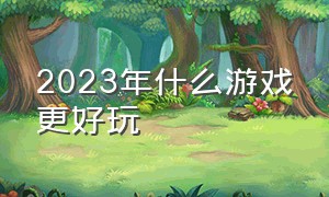 2023年什么游戏更好玩（2024年什么游戏才最好玩）