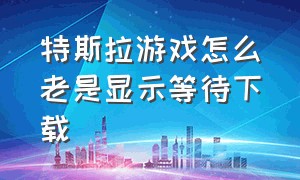 特斯拉游戏怎么老是显示等待下载