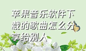 苹果音乐软件下载的歌曲怎么分享给别人（怎么把下载的音乐传输到苹果音乐）