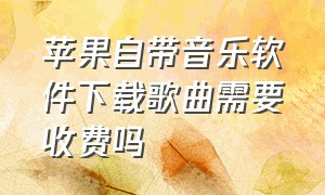 苹果自带音乐软件下载歌曲需要收费吗