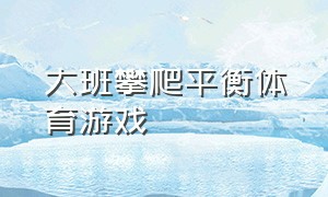 大班攀爬平衡体育游戏（幼儿园大班攀登的体育游戏）