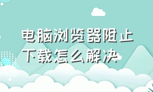 电脑浏览器阻止下载怎么解决