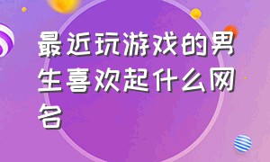 最近玩游戏的男生喜欢起什么网名（玩游戏网名男生简单好听的）