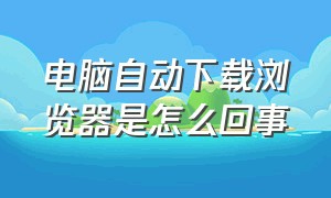 电脑自动下载浏览器是怎么回事