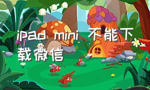 ipad mini 不能下载微信（ipadmini怎么下载低版本微信）