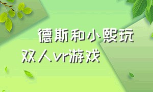 屌德斯和小熙玩双人vr游戏