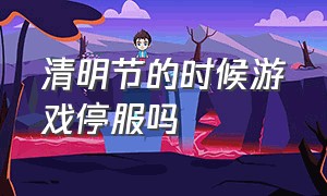 清明节的时候游戏停服吗（去年清明节游戏停服了吗为什么）