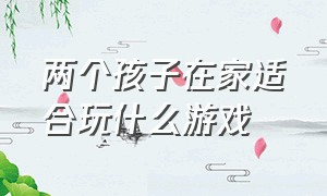 两个孩子在家适合玩什么游戏（两个10岁孩子在家可以玩什么游戏）