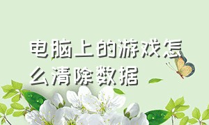 电脑上的游戏怎么清除数据（电脑里的游戏数据怎么删除）