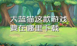 大蓝猫这款游戏要在哪里下载（大蓝猫游戏从哪里下载）