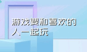 游戏要和喜欢的人一起玩（游戏要和喜欢的人一起玩怎么办）