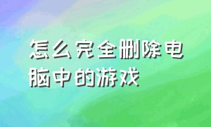 怎么完全删除电脑中的游戏