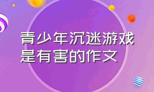 青少年沉迷游戏是有害的作文（沉迷于网络游戏的坏处作文）