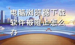 电脑浏览器下载软件被阻止怎么办