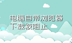 电脑自带浏览器下载被阻止（电脑浏览器无法下载已阻止怎么办）