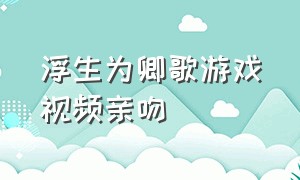 浮生为卿歌游戏视频亲吻（浮生为卿歌游戏玩家视频）