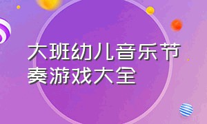 大班幼儿音乐节奏游戏大全（幼儿园大班音乐游戏名称大全）