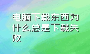 电脑下载东西为什么总是下载失败